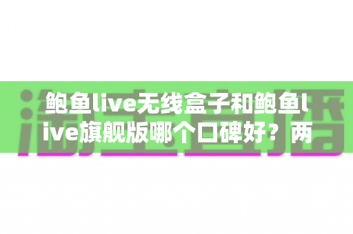 鲍鱼live无线盒子和鲍鱼live旗舰版哪个口碑好?两款热门设备口碑深度对比与选购全攻略 鲍鱼live无线盒子和鲍鱼live旗舰版哪个口碑好?两款热门设备口碑深度对比与选购全攻略