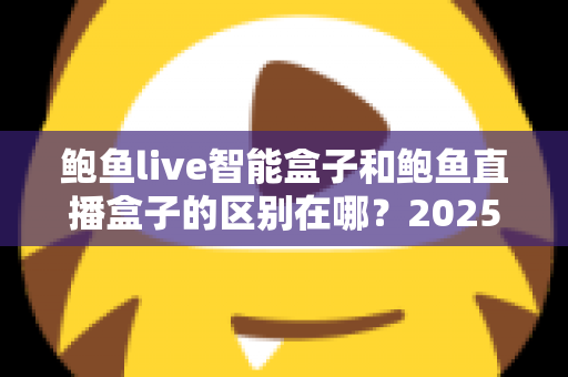 鲍鱼live智能盒子和鲍鱼直播盒子的区别在哪？2025最新选购对比指南帮你一次看懂