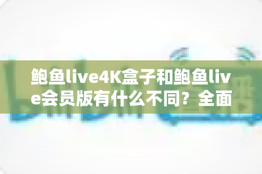 鲍鱼live4K盒子和鲍鱼live会员版有什么不同？全面解析配置、价格与使用体验，帮你选对不花冤枉钱