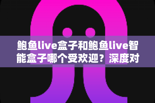 鲍鱼live盒子和鲍鱼live智能盒子哪个受欢迎？深度对比分析与选购指南