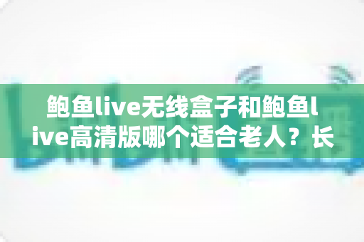 鲍鱼live无线盒子和鲍鱼live高清版哪个适合老人？长辈观影设备选购全攻略
