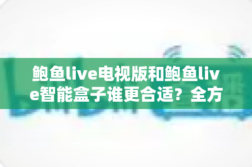 鲍鱼live电视版和鲍鱼live智能盒子谁更合适？全方位对比助你选对不选贵