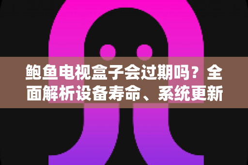 鲍鱼电视盒子会过期吗？全面解析设备寿命、系统更新与使用攻略