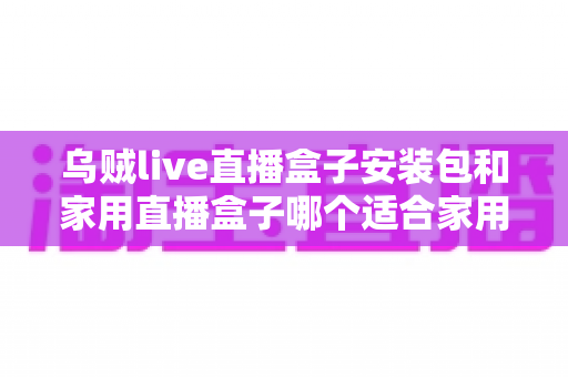 乌贼live直播盒子安装包和家用直播盒子哪个适合家用？一份让你不踩坑的深度选购指南