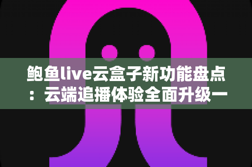 鲍鱼live云盒子新功能盘点：云端追播体验全面升级一站式指南