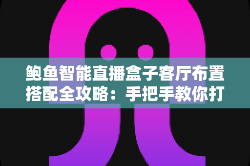 鲍鱼智能直播盒子客厅布置搭配全攻略：手把手教你打造高颜值沉浸式影音客厅