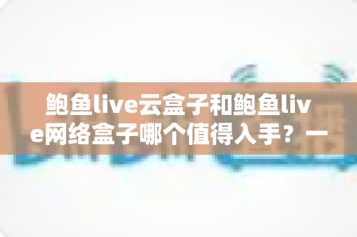 鲍鱼live云盒子和鲍鱼live网络盒子哪个值得入手？一篇文章帮你选对不踩坑