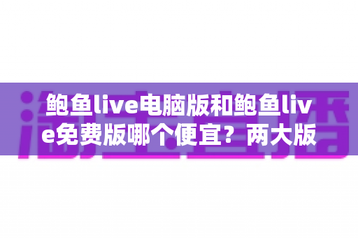 鲍鱼live电脑版和鲍鱼live免费版哪个便宜?两大版本价格差异全解析与理性选择指南 鲍鱼live电脑版和鲍鱼live免费版哪个便宜?两大版本价格差异全解析与理性选择指南