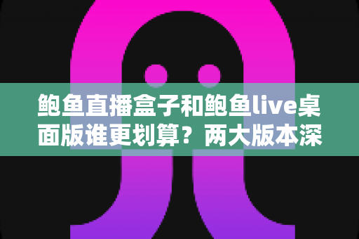 鲍鱼直播盒子和鲍鱼live桌面版谁更划算？两大版本深度对比与选购全攻略
