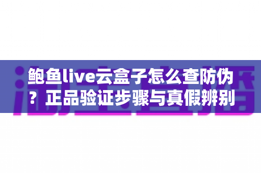 鲍鱼live云盒子怎么查防伪？正品验证步骤与真假辨别技巧全攻略