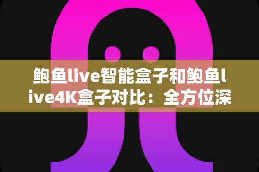 鲍鱼live智能盒子和鲍鱼live4K盒子对比：全方位深度评测，教你选出最适合家庭影院的电视盒子