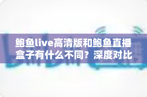 鲍鱼live高清版和鲍鱼直播盒子有什么不同?深度对比解析两大版本差异,帮你选出最适合自己的观看方案 鲍鱼live高清版和鲍鱼直播盒子有什么不同?深度对比解析两大版本差异,帮你选出最适合自己的观看方案