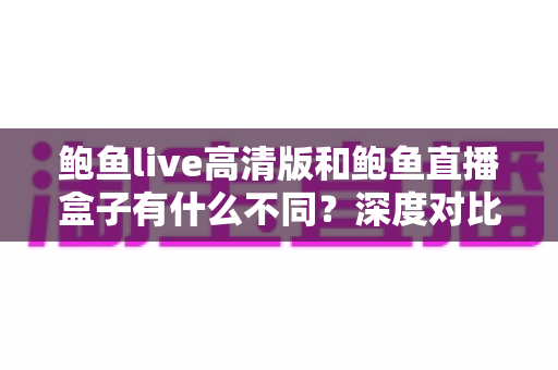 鲍鱼live高清版和鲍鱼直播盒子有什么不同？深度对比解析两大版本差异，帮你选出最适合自己的观看方案