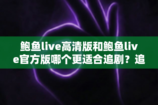 鲍鱼live高清版和鲍鱼live官方版哪个更适合追剧？追剧党必读的深度对比与选版指南