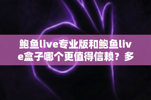 鲍鱼live专业版和鲍鱼live盒子哪个更值得信赖？多维度深度对比与安全选择指南