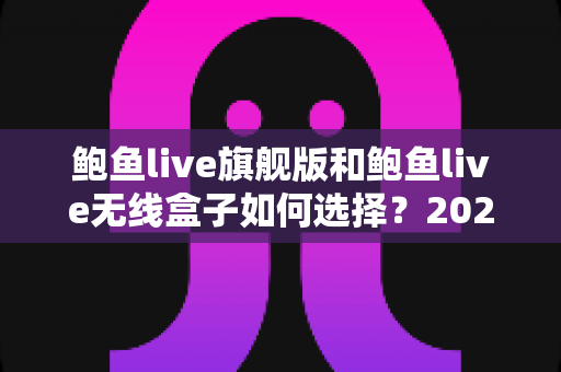 鲍鱼live旗舰版和鲍鱼live无线盒子如何选择?2025最全选购对比指南 鲍鱼live旗舰版和鲍鱼live无线盒子如何选择?2025最全选购对比指南