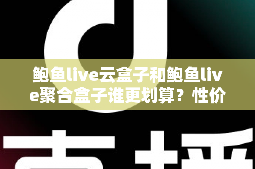 鲍鱼live云盒子和鲍鱼live聚合盒子谁更划算？性价比深度对比帮你选对不选贵