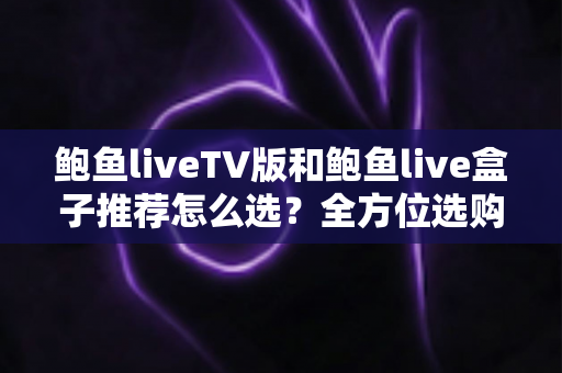 鲍鱼liveTV版和鲍鱼live盒子推荐怎么选?全方位选购指南助你避坑不踩雷 鲍鱼liveTV版和鲍鱼live盒子推荐怎么选?全方位选购指南助你避坑不踩雷