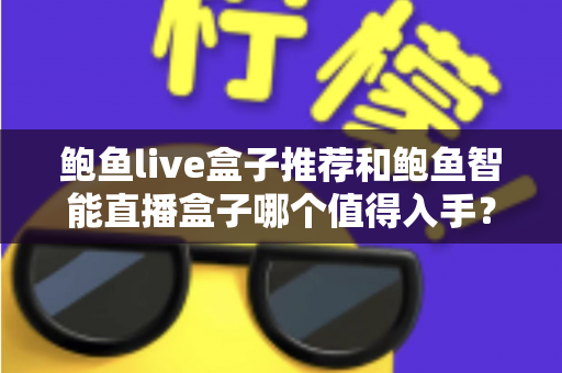 鲍鱼live盒子推荐和鲍鱼智能直播盒子哪个值得入手？全面对比评测助你精准选购