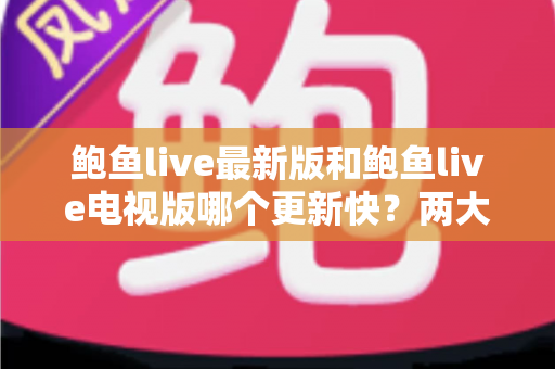 鲍鱼live最新版和鲍鱼live电视版哪个更新快？两大版本更新速度全面对比与选择指南