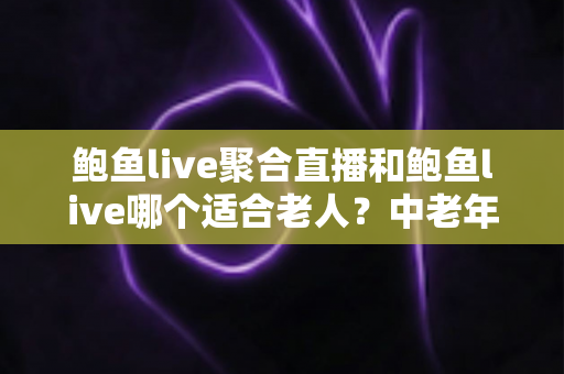 鲍鱼live聚合直播和鲍鱼live哪个适合老人？中老年直播软件选择与安全使用全指南