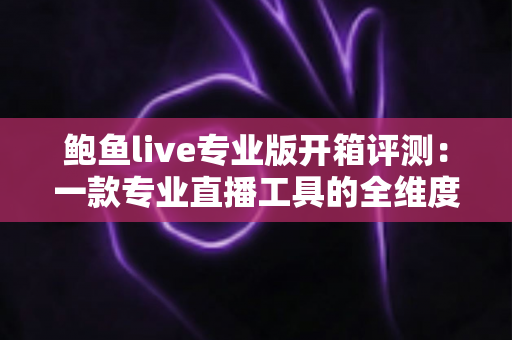鲍鱼live专业版开箱评测：一款专业直播工具的全维度深度体验报告