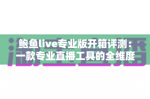 鲍鱼live专业版开箱评测：一款专业直播工具的全维度深度体验报告