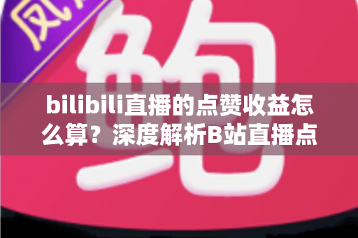 bilibili直播的点赞收益怎么算?深度解析B站直播点赞背后的收益逻辑与变现技巧 bilibili直播的点赞收益怎么算?深度解析B站直播点赞背后的收益逻辑与变现技巧