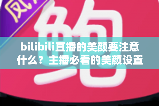 bilibili直播的美颜要注意什么？主播必看的美颜设置技巧与避坑指南