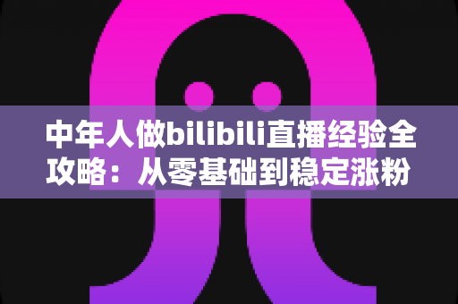 中年人做bilibili直播经验全攻略:从零基础到稳定涨粉的实战指南 中年人做bilibili直播经验全攻略:从零基础到稳定涨粉的实战指南