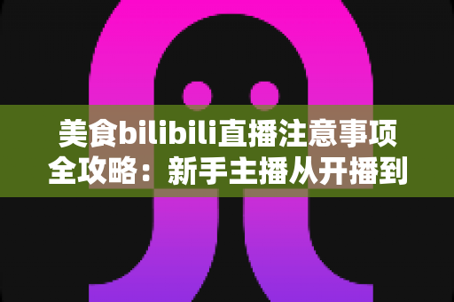 美食bilibili直播注意事项全攻略：新手主播从开播到涨粉的必备指南