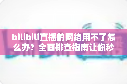 bilibili直播的网络用不了怎么办？全面排查指南让你秒速恢复观看