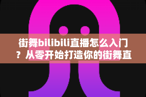 街舞bilibili直播怎么入门?从零开始打造你的街舞直播间完整指南 街舞bilibili直播怎么入门?从零开始打造你的街舞直播间完整指南