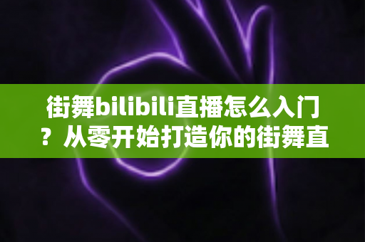 街舞bilibili直播怎么入门？从零开始打造你的街舞直播间完整指南