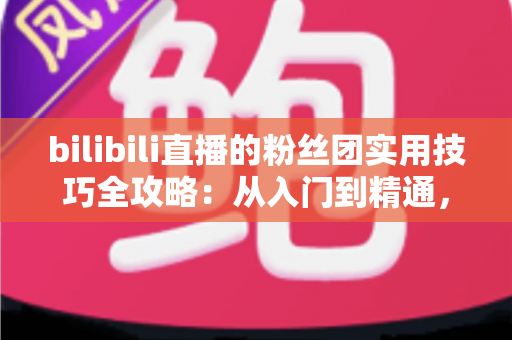 bilibili直播的粉丝团实用技巧全攻略:从入门到精通,快速提升直播间互动与亲密度 bilibili直播的粉丝团实用技巧全攻略:从入门到精通,快速提升直播间互动与亲密度