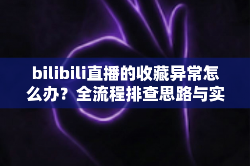 bilibili直播的收藏异常怎么办？全流程排查思路与实用解决指南一览