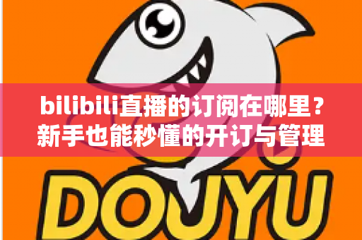 bilibili直播的订阅在哪里？新手也能秒懂的开订与管理全流程指南