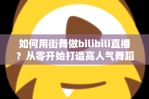 如何用街舞做bilibili直播？从零开始打造高人气舞蹈直播间的完整实战指南