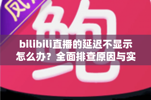 bilibili直播的延迟不显示怎么办?全面排查原因与实用解决方案 bilibili直播的延迟不显示怎么办?全面排查原因与实用解决方案