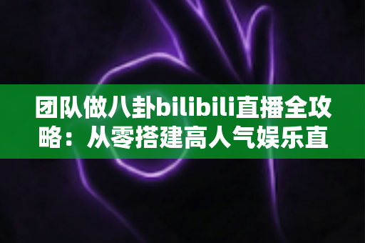 团队做八卦bilibili直播全攻略:从零搭建高人气娱乐直播间的团队运营、内容策划与变现实战指南 团队做八卦bilibili直播全攻略:从零搭建高人气娱乐直播间的团队运营、内容策划与变现实战指南