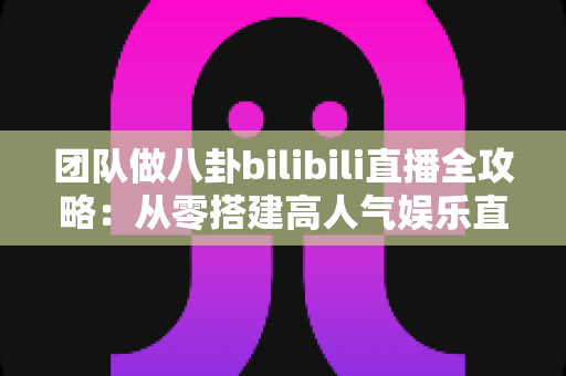 团队做八卦bilibili直播全攻略:从零搭建高人气娱乐直播间的团队运营、内容策划与变现实战指南 团队做八卦bilibili直播全攻略:从零搭建高人气娱乐直播间的团队运营、内容策划与变现实战指南