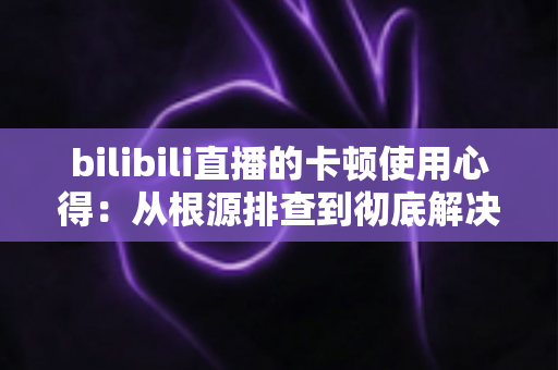 bilibili直播的卡顿使用心得:从根源排查到彻底解决的实战指南 bilibili直播的卡顿使用心得:从根源排查到彻底解决的实战指南