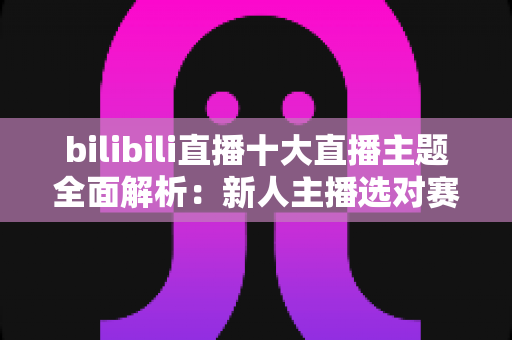 bilibili直播十大直播主题全面解析:新人主播选对赛道快速涨粉的实战指南 bilibili直播十大直播主题全面解析:新人主播选对赛道快速涨粉的实战指南