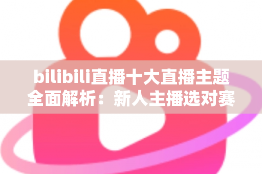 bilibili直播十大直播主题全面解析：新人主播选对赛道快速涨粉的实战指南