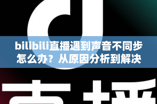 bilibili直播遇到声音不同步怎么办？从原因分析到解决方法的完整指南