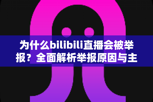 为什么bilibili直播会被举报？全面解析举报原因与主播避坑实用指南