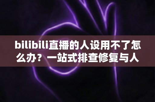 bilibili直播的人设用不了怎么办？一站式排查修复与人设重建实用指南