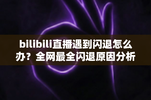 bilibili直播遇到闪退怎么办？全网最全闪退原因分析与解决攻略，让你追播不断线