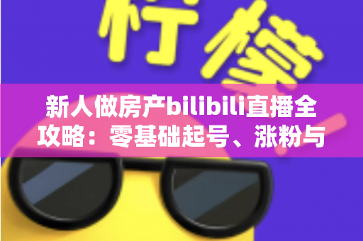 新人做房产bilibili直播全攻略:零基础起号、涨粉与获客的实战指南 新人做房产bilibili直播全攻略:零基础起号、涨粉与获客的实战指南