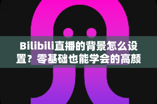 Bilibili直播的背景怎么设置?零基础也能学会的高颜值直播间打造全攻略 Bilibili直播的背景怎么设置?零基础也能学会的高颜值直播间打造全攻略